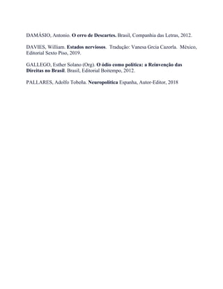 DAMÁSIO, Antonio. O erro de Descartes. Brasil, Companhia das Letras, 2012.
DAVIES, William. Estados nerviosos. Tradução: Vanesa Grcia Cazorla. México,
Editorial Sexto Piso, 2019.
GALLEGO, Esther Solano (Org). O ódio como política: a Reinvenção das
Direitas no Brasil. Brasil, Editorial Boitempo, 2012.
PALLARES, Adolfo Tobeña. Neuropolítica Espanha, Autor-Editor, 2018
 
