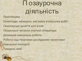 П озаурочна 
діяльність 
Практикуми 
Олімпіади, конкурси, виставки учнівських робіт 
Семінарські заняття для учнів 
Позакласні читання хімічної літератури 
Домашня навчальна робота. 
Робота над творчими дослідними проектами 
Навчальні екскурсії. 
Тиждень хімії 
 