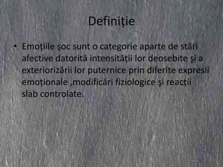 Definiţie
• Emoţiile şoc sunt o categorie aparte de stări
  afective datorită intensităţii lor deosebite şi a
  exteriorizării lor puternice prin diferite expresii
  emoţionale ,modificări fiziologice şi reacţii
  slab controlate.
 