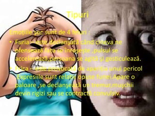 Tipuri
Emoţiile şoc sunt de 4 feluri :
• Furia – este declanşată când cineva ne
  ofensează.faţa se înroşeşte ,pulsul se
  accelerează,persoana se agită şi gesticulează.
• Frica – este provocată de apariţia unui pericol
  .Expresiile sunt relativ opuse furiei.Apare o
  paloare ,se declanşează un tremur,muşchii
  devin rigizi sau se contractă convulsiv.
 