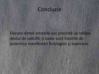 Concluzie


Fiecare dintre emoţiile şoc prezintă un tablou
destul de specific şi toate sunt însoţite de
puternice manifestări fiziologice şi expresive.
 