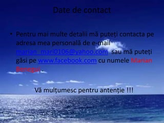 Date de contact

• Pentru mai multe detalii mă puteţi contacta pe
  adresa mea personală de e-mail
  marian_mari0106@yahoo.com sau mă puteţi
  găsi pe www.facebook.com cu numele Marian
  Benegui .

        Vă mulţumesc pentru antenţie !!!
 