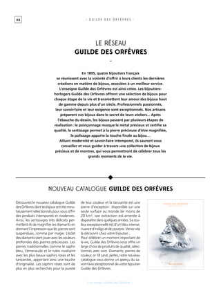 0 8
[ Le réseau Guilde des Orfèvres ]
- G U I L D E D E S O R F È V R E S -
En 1895, quatre bijoutiers français
se réunissent avec la volonté d’offrir à leurs clients les dernières
créations en matière de bijoux, associées à un meilleur service.
L’enseigne Guilde des Orfèvres est ainsi créée. Les bijoutiers-
horlogers Guilde des Orfèvres offrent une sélection de bijoux pour
chaque étape de la vie et transmettent leur amour des bijoux haut
de gamme depuis plus d’un siècle. Professionnels passionnés,
leur savoir-faire et leur exigence sont exceptionnels. Nos artisans
préparent vos bijoux dans le secret de leurs ateliers... Après
l’ébauche du dessin, les bijoux passent par plusieurs étapes de
réalisation : le poinçonnage marque le métal précieux et certifie sa
qualité, le sertissage permet à la pierre précieuse d’être magnifiée,
le polissage apporte la touche finale au bijou…
Alliant modernité et savoir-faire intemporel, ils sauront vous
conseiller et vous guider à travers une collection de bijoux
précieux et de montres, qui vous permettront de célébrer tous les
grands moments de la vie.
Découvrez le nouveau catalogue Guilde
des Orfèvres dont les bijoux ont été minu-
tieusement sélectionnés pour vous offrir
des produits intemporels et modernes.
Ainsi, les sertissages très délicats per-
mettent-ils de magnifier les diamants en
donnant l’impression que les pierres sont
suspendues, comme par magie. L’éclat
des diamants vient jouer avec les couleurs
profondes des pierres précieuses. Les
pierres traditionnelles comme le saphir
bleu, l’émeraude et le rubis rivalisent
avec les plus beaux saphirs roses et les
tanzanites, apportant ainsi une touche
d’originalité. Les saphirs roses sont de
plus en plus recherchés pour la pureté
de leur couleur et la tanzanite est une
pierre d’exception : disponible sur une
seule surface au monde de moins de
20 km², son extraction est amenée à
disparaître dans quelques années. Sa cou-
leur exceptionnelle est d’un bleu intense,
nuancé d’indigo et de pourpre. Venez vite
la découvrir chez votre bijoutier...
Pour célébrer un moment important de
la vie, Guilde des Orfèvres vous offre un
large choix de produits de qualité, sélec-
tionnés avec soin. Diamants, pierres de
couleur, or 18 carat, perles, notre nouveau
catalogue vous donne un aperçu du sa-
voir-faire exceptionnel de votre bijoutier
Guilde des Orfèvres.
Le réseau
Guilde des Orfèvres
-
Nouveau catalogue Guilde des Orfèvres
 