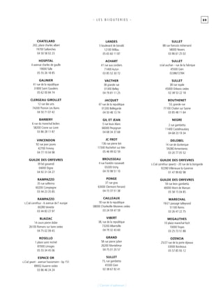 0 9
[ Carnet d’adresses ]
- L E S B I J O U T E R I E S -
Chatelard
202, place charles albert
74700 Sallanches
04 50 58 02 23
Hospital
4 avenue charles de gaulle
19000 Tulle
05 55 26 18 85
Galinier
41 rue de la republique
31800 Saint Gaudens
05 62 00 84 74
Clergeau girollet
12 rue des arts
74200 Thonon Les Bains
04 50 71 07 42
Barbery
6 rue du marechal leclerc
58200 Cosne sur Loire
03 86 28 11 87
Vincendon
92 rue jean jaures
42700 Firminy
04 77 10 04 98
Guilde des orfevres
39 bd gassendi
04000 Digne
04 92 31 34 27
Rampazzo
35 rue solferino
60200 Compiegne
03 44 23 35 85
Rampazzo
c.Cial carrefour - 6 avenue de l’ europe
60280 Venette
03 44 83 27 97
Blaizac
14 cours pierre didier
26100 Romans sur Isere cedex
04 75 02 09 45
Rosello
1 place saint michel
87000 Limoges
05 55 34 45 06
Espace or
c.Cial geant - avenue haussmann - bp 151
89002 Auxerre cedex
03 86 46 24 24
Landes
3 boulevard de bonald
12100 Millau
05 65 60 11 87
Achart
41 rue aux cordiers
71400 Autun
03 85 52 30 72
Vacther
38 grande rue
01300 Belley
04 79 81 11 25
Jacquet
47 rue de la republique
01200 Bellegarde
04 50 48 13 74
Gil et jean
5 rue louis blanc
66000 Perpignan
04 68 34 37 68
Jc frot
136 rue pierre loti
17300 Rochefort sur Mer
05 46 99 02 59
Brousseau
4 rue franklin roosevelt
03200 Vichy
04 70 98 51 10
Ponge
37 rue gras
63000 Clermont Ferrand
04 73 37 51 38
Cailleaux
18 rue de la republique
08000 Charleville Mezieres cedex
03 24 59 47 59
Vibert
38, rue de la republique
73200 Albertville
04 79 32 43 60
Grand
58 rue pierre julien
26200 Montelimar
04 75 01 20 57
Sullet
15, rue gambetta
45500 Gien
02 38 67 92 41
Sullet
88 rue francois mitterrand
58000 Nevers
03 86 61 25 02
Sullet
ccial auchan - rue de la fabrique
45500 Gien
0238672784
Sullet
38 rue royale
45000 Orleans cedex
02 38 53 22 18
Bouthenet
53, grande rue
71100 Chalon sur Saone
03 85 48 11 64
Negre
2 rue gambetta
11400 Castelnaudary
04 68 23 19 34
Delobel
14 rue de dunkerque
59280 Armentieres
03 20 77 05 52
Guilde des orfevres
c.Cial carrefour qwartz - 20 rue de la bongarde
92390 Villeneuve la Garenne
01 47 99 82 98
Guilde des orfevres
59 rue leon gambetta
40000 Mont de Marsan
05 58 15 04 85
Marechal
19/21 passage talleyrand
51100 Reims
03 26 47 22 75
Megalithes
10 place marechal foch
10000 Troyes
03 25 73 51 88
Ozencia
25/27 rue de la porte dijeaux
33000 Bordeaux
05 57 85 93 12
 