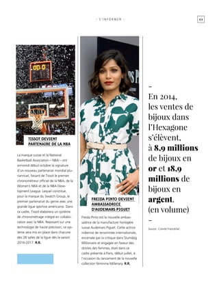 1 1
Freida Pinto est la nouvelle ambas-
sadrice de la manufacture horlogère
suisse Audemars Piguet. Cette actrice
indienne de renommée internationale,
encensée par la critique dans Slumdog
Millionaire et engagée en faveur des
droites des femmes, était dans ce
cadre présente à Paris, début juillet, à
l’occasion du lancement de la nouvelle
collection féminine Millenary. r.r.
- s ’ informer -
La marque suisse et la National
Basketball Association – NBA – ont
annoncé début octobre la signature
d’un nouveau partenariat mondial plu-
riannuel, faisant de Tissot le premier
chronométreur officiel de la NBA, de la
Women’s NBA et de la NBA Deve-
lopment League. Lequel constitue,
pour la marque du Swatch Group, le
premier partenariat du genre avec une
grande ligue sportive américaine. Dans
ce cadre, Tissot élaborera un système
de chronométrage intégré en collabo-
ration avec la NBA. Reposant sur une
technologie de haute précision, ce sys-
tème sera mis en place dans chacune
des 28 salles de la ligue dès la saison
2016-2017. r.r.
Tissot devient
partenaire de la NBA
Freida Pinto devient
ambassadrice
d’Audemars Piguet
-
En 2014,
les ventes de
bijoux dans
l’Hexagone
s’élèvent,
à 8,9 millions
de bijoux en
or et 18,9
millions de
bijoux en
argent.
(en volume)
-
Source : Comité Francéclat.
 