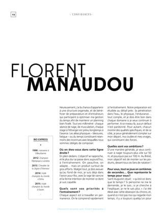 1 6
[ Rencontre exclusive avec Florent Manaudou ]
- C O N F I D E N C E S -
florent
manaudou
Bio express
•
1990 : naissance à
Villeurbanne
2012 : champion
Olympique à Londres
2013 : Chevalier de
la Légion d’Honneur
2014 : triple
champion du monde
à Doha
2015 : triple
champion du monde
à Kazan.
-
Heureusement, j’ai la chance d’appartenir
à une structure organisée, et de béné-
ficier de préparateurs et d’entraîneurs
qui participent à optimiser ma gestion
du temps afin de maintenir un planning
bien ficelé. Tout est millimétré : chaque
séance de nage, de musculation, chaque
stage à l’étranger est prévu longtemps à
l’avance. Les aléas physiques – blessures,
fatigue – ou du temps constituent néan-
moins des inconnues avec lesquelles nous
sommes obligés de composer.
Où en êtes-vous dans cette ligne
droite ?
En plein dedans. L’objectif se rapproche,
et le plus dur se passe donc aujourd’hui,
à l’entraînement. On peaufine, on
adapte… mais on produit surtout de
gros efforts. Malgré tout, je dois avouer
qu’au fond de moi, je suis déjà dans
l’avion pour Rio, avec la rage de vaincre
et la ferme intention de montrer ce dont
je suis capable.
Quels sont vos priorités à
l’entraînement ?
Chaque aspect est à travailler en per-
manence. On le comprend rapidement
à l’entraînement. Notre préparation est
étudiée au détail près : la pénétration
dans l’eau, le physique, l’endurance…
tout compte, et je dois être bon dans
chaque domaine si je veux continuer à
performer. A ce niveau-là, aucun défaut
n’est pardonné. Pour autant, chacun
montre des qualités spécifiques, et de ce
côté, je peux généralement compter sur
mon départ, ma coulée et mes virages,
qui constituent des forces.
Quelles sont vos ambitions ?
D’une manière générale, je veux conti-
nuer à nager toujours plus vite sur 50
m, et pourquoi pas sur 100 m. Au Brésil,
mon objectif est de monter sur les po-
diums, devant tous ces fans de natation !
Pour vous, tout se joue en centièmes
de secondes… Que représente le
temps pour vous ?
Saint-Augustin disait : « qu’est-ce donc
que le temps ? Si personne ne me le
demande, je le sais ; si je cherche à
l’expliquer, je ne le sais plus. » J’ai été
élevé avec cette obsession du chrono, et,
quand ce n’est pas moi qui regarde mon
temps, il y a toujours quelqu’un pour
 