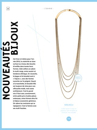 2 4 - S ’ O F F R I R -NOUVEAUTés
bijoux
Nina Ricci
Collier sautoir 5 rangs en
plaqué or, serti d’oxydes de
zirconium. Prix conseillé.
-
279€
Cet hiver et même pour l’an-
née 2016, la créativité se situe
surtout au niveau des boucles
d’oreilles dans toutes leurs
formes. Côté colliers on adore
le multi rangs, entre sautoir et
tendance ethnique. En revanche,
la bague et le bracelet sont à
« l’épure », avec des formes
ouvertes sur le poignet. Quant
à la manchette, le bracelet XXL
est toujours de mise pour une
silhouette mode, mais assez
architecturé. C’est le grand
mix il faut oser, constamment,
entre petits prix et jolies pièces
onéreuses, entre format ultra fin
et bijoux accessoires généreux.
On adore les contraires qui se
rejoignent. C’est la femme avec
ses multi facettes.
idées
cadeaux
 