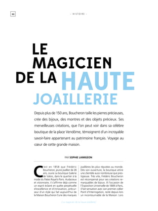 3 2
[ Le magicien de la haute joaillerie]
- H I S T O I R E -
Depuis plus de 150 ans, Boucheron taille les pierres précieuses,
crée des bijoux, des montres et des objets précieux. Ses
merveilleuses créations, que l’on peut voir dans sa célèbre
boutique de la place Vendôme, témoignent d’un incroyable
savoir-faire appartenant au patrimoine français. Voyage au
cœur de cette grande maison.
haute
joaillerie
magicien
le
DE LA
C
’est en 1858 que Frédéric
Boucheron, jeune joaillier de 28
ans, ouvre sa boutique Galerie
de Valois, dans le quartier à la
mode du Palais Royal à Paris. Audacieux
et visionnaire, il s’affirme déjà comme
un esprit éclairé en quête perpétuelle
d’excellence et d’innovation, précur-
seur d’un style qui fait aujourd’hui de
la Maison Boucheron l’une des marques
joaillières les plus réputées au monde.
Dès son ouverture, la boutique attire
une clientèle aussi nombreuse que pres-
tigieuse. Très vite, Frédéric Boucheron
est récompensé pour ses créations re-
marquables de bijoux. À l’occasion de
l’Exposition Universelle de 1889 à Paris,
il fait sensation avec son premier collier
Point d’Interrogation, resté depuis lors
un incontournable de la Maison. Lors
Par Sophie Lamigeon
 