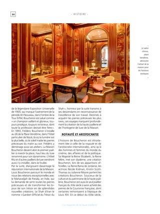 3 4 - H I S T O I R E -
de la légendaire Exposition Universelle
de 1900, qui marque l’avènement de la
période Art Nouveau, dans l’ombre de la
Tour Eiffel, Boucheron est salué comme
« un champion vaillant et glorieux, tou-
jours prodigue, toujours victorieux, dont
toute la profession devrait être fière ».
En 1893, Frédéric Boucheron s’installe
au 26 de la Place Vendôme, dans l’hôtel
particulier de Nocé, là où la lumière est
la plus belle, où le soleil irradie les pierres
précieuses du matin au soir. Frédéric y
déménage aussi ses ateliers. La Maison
Boucheron devient alors le premier joail-
lier à investir la place, haut lieu du luxe
renommé pour son dynamisme. L’Hôtel
Ritz et d’autres joailliers de luxe viendront
aussi s’y installer, dans la foulée.
Par la suite, élargissant davantage la
réputation internationale de la Maison,
Louis Boucheron parcourt le monde et
noue des relations exceptionnelles avec
le Maharadjah de Patiala, en Inde, qui
lui demande de sertir toutes les pierres
précieuses et de transformer les bi-
joux de son trésor en de splendides
nouvelles créations. Le Shah d’Iran le
nomme « Gardien Officiel du Trésor du
Shah », honneur par la suite transmis à
ses descendants en reconnaissance de
l’excellence de son travail. Destinés à
acquérir les pierres précieuses les plus
rares, ces voyages marquent profondé-
ment la création de la haute joaillerie et
de l’horlogerie de luxe de la Maison.
royauté et aristocratie
L’histoire de Boucheron est étroite-
ment liée à celle de la royauté et de
l’aristocratie internationales, ainsi qu’à
des hommes et femmes du monde du
cinéma, des affaires et de la politique.
Sa Majesté la Reine Elizabeth, la Reine
Mère, met son diadème, une création
Boucheron, lors de ses apparitions of-
ficielles. La Reine Rania de Jordanie, les
actrices Nicole Kidman, Kristin Scott-
Thomas ou Julianne Moore portent les
créations Boucheron. Soucieux de la
culture et du patrimoine de la haute joail-
lerie, Boucheron est aussi le seul joaillier
français du XXe siècle à avoir acheté des
pierres de la Couronne française, dont
certaines remontaient à l’époque de
Louis XIV. En ce début du XXIe siècle,
_
Le salon
chinois,
place
Vendôme,
démontre
l’attrait de la
maison pour
les horizons
exotiques
_
[ Le magicien de la haute joaillerie]
 