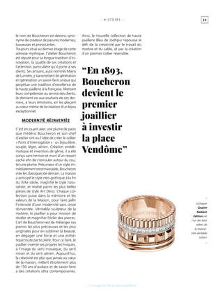 3 5- H I S T O I R E -
le nom de Boucheron est devenu syno-
nyme de créateur de parures modernes,
luxueuses et provocantes.
Toujours situé au dernier étage de cette
adresse mythique, l’atelier Boucheron
est réputé pour sa longue tradition d’in-
novation, la qualité de ses créations et
l’attention particulière qu’il porte à ses
clients. Ses artisans, aussi nommés Mains
de Lumière, y transmettent de génération
en génération un savoir-faire unique qui
perpétue une tradition d’excellence de
la haute joaillerie à la française. Mettant
leurs compétences au service des clients,
ils donnent vie aux souhaits de ces der-
niers, à leurs émotions, en les plaçant
au cœur même de la création d’un bijou
exceptionnel.
modernité réinventée
C’est en jouant avec une plume de paon
que Frédéric Boucheron et son chef
d’atelier ont eu l’idée de créer le collier
« Point d’Interrogation » : un bijou libre,
souple, léger, aérien. Création emblé-
matique et invention de génie, il a été
conçu sans fermoir et muni d’un ressort
caché afin de s’enrouler autour du cou,
tel une plume. Précurseur d’un style im-
médiatement reconnaissable, Boucheron
crée les classiques de demain. La maison
a anticipé le style néo-gothique à la fin
du XIXe siècle, magnifié le style natu-
raliste, et réalisé parmi les plus belles
pièces de style Art Déco. Chaque col-
lection puise dans la mémoire et les
valeurs de la Maison, pour faire jaillir
l’intensité d’une modernité sans cesse
réinventée. Véritable sculpteur de la
matière, le joaillier a pour mission de
révéler et magnifier l’éclat des pierres.
L’art de Boucheron est de mélanger ces
pierres les plus précieuses et les plus
originales pour en sublimer la beauté,
en dégager une force et une esthé-
tique toute particulière. Pour ce faire, le
joaillier invente ses propres techniques,
à l’image du serti mosaïque, du serti
miroir et du serti aérien. Aujourd’hui,
la créativité est plus que jamais au cœur
de la maison, mêlant étroitement plus
de 150 ans d’audace et de savoir-faire
à des créations ultra contemporaines.
[ Le magicien de la haute joaillerie]
Ainsi, la nouvelle collection de haute
joaillerie Bleu de Jodhpur repousse le
défi de la créativité par le travail du
marbre et du sable, et par la création
d’un premier collier réversible.
_
La bague
Quatre
Radiant
Edition est
l’un des best
sellers de
la maison.
Une véritable
icône !
_
“ En 1893,
Boucheron
devient le
premier
joaillier
à investir
la place
Vendôme ”
 