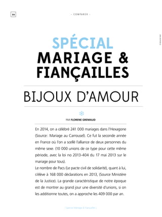 3 6
[ Spécial Mariage & Fiançailles ]
Spécial
mariage &
fiançailles
Par FLORENE GREMAUD
En 2014, on a célébré 241 000 mariages dans l’Hexagone
(Source : Mariage au Carrousel). Ce fut la seconde année
en France où l’on a scellé l’alliance de deux personnes du
même sexe. (10 000 unions de ce type pour cette même
période, avec la loi no 2013-404 du 17 mai 2013 sur le
mariage pour tous).
Le nombre de Pacs (Le pacte civil de solidarité), quant à lui,
s’élève à 168 000 déclarations en 2013, (Source Ministère
de la Justice). La grande caractéristique de notre époque
est de montrer au grand jour une diversité d’unions, si on
les additionne toutes, on a approche les 409 000 par an.
BIJOUX d’Amour
- C O M P A R E R -
©AleksandarNakic
 