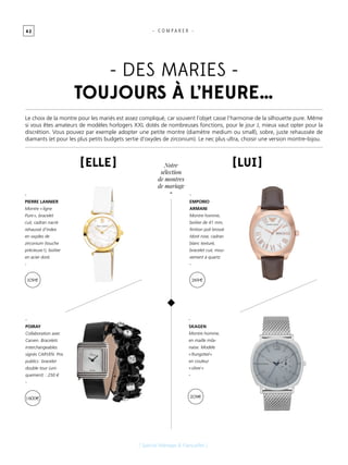 4 2
[ Spécial Mariage & Fiançailles ]
Le choix de la montre pour les mariés est assez compliqué, car souvent l’objet casse l’harmonie de la silhouette pure. Même
si vous êtes amateurs de modèles horlogers XXL dotés de nombreuses fonctions, pour le jour J, mieux vaut opter pour la
discrétion. Vous pouvez par exemple adopter une petite montre (diamètre medium ou small), sobre, juste rehaussée de
diamants (et pour les plus petits budgets sertie d’oxydes de zirconium). Le nec plus ultra, choisir une version montre-bijou.
[ Elle ] [ Lui ]
-
POIRAY
Collaboration avec
Carven. Bracelets
interchangeables
signés CARVEN. Prix
publics : bracelet
double tour (uni-
quement)  : 250 €
-
-
PIERRE LANNIER
Montre « ligne
Pure », bracelet
cuir, cadran nacré
rehaussé d’index
en oxydes de
zirconium (touche
précieuse !), boitier
en acier doré.
-
-
EMPORIO
ARMANI
Montre homme,
boitier de 41 mm,
finition poli brossé
/doré rose, cadran
blanc texturé,
bracelet cuir, mou-
vement à quartz
-
-
SKAGEN
Montre homme,
en maille mila-
naise. Modèle
« Rungsted »
en couleur
« silver »
-
- DES MARIES -
toujours à l’HEURE…
- C O M P A R E R -
109 € 269 €
1600 € 209€
Notre
sélection
de montres
de mariage
-
 