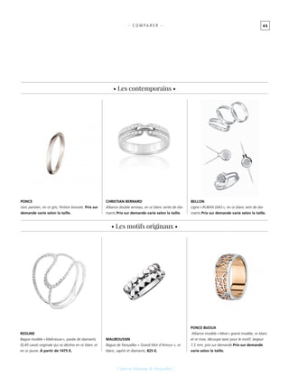 4 5- C O M P A R E R -
[ Spécial Mariage & Fiançailles ]
• Les motifs originaux •
• Les contemporains •
BELLON
Ligne « RUBAN DIAS », en or blanc serti de dia-
mants.Prix sur demande varie selon la taille.
CHRISTIAN BERNARD
Alliance double anneau, en or blanc sertie de dia-
mants.Prix sur demande varie selon la taille.
REDLINE
Bague modèle « Malicieuse », pavée de diamants
(0,40 carat) originale qui se décline en or blanc et
en or jaune. À partir de 1475 €.
PONCE BIJOUX
Alliance modèle « Névé » grand modèle, or blanc
et or rose, découpe laser pour le motif, largeur
7,5 mm, prix sur demande.Prix sur demande
varie selon la taille.
PONCE
Jonc parisien, en or gris, finition brossée. Prix sur
demande varie selon la taille.
MAUBOUSSIN
Bague de fiançailles « Grand Mot d’Amour », or
blanc, saphir et diamants, 825 €.
 