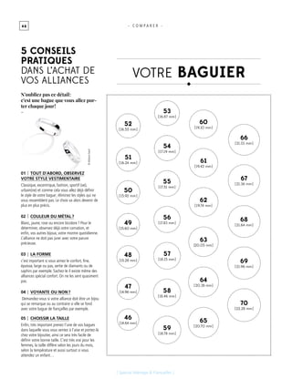 4 6 - C O M P A R E R -
01 Tout d’abord, observez
votre style vestimentaire
Classique, excentrique, fashion, sportif (ve),
urbain(ne) et comme cela vous allez déjà définir
le style de votre bague ; éliminez les styles qui ne
vous ressemblent pas. Le choix va alors devenir de
plus en plus précis.
02 Couleur du métal ?
Blanc, jaune, rose ou encore bicolore ? Pour le
déterminer, observez déjà votre carnation, et
enfin, vos autres bijoux, votre montre quotidienne.
L’alliance ne doit pas jurer avec votre parure
précieuse.
03 La forme
c’est important si vous aimez le confort, fine,
épaisse, large ou pas, sertie de diamants ou de
saphirs par exemple. Sachez-le il existe même des
alliances spécial confort. On ne les sent quasiment
pas.
04 Voyante ou non ?
Demandez-vous si votre alliance doit être un bijou
qui se remarque ou au contraire si elle se fond
avec votre bague de fiançailles par exemple.
05 choissir La taille
Enfin, très important prenez l’une de vos bagues
dans laquelle vous vous sentez à l’aise et portez-là
chez votre bijoutier, ainsi ce sera très facile de
définir votre bonne taille. C’est très vrai pour les
femmes, la taille diffère selon les jours du mois,
selon la température et aussi surtout si vous
attendez un enfant…
[ Spécial Mariage & Fiançailles ]
46
[ 14.64 mm ]
47
[ 14.96 mm ]
48
[ 15.28 mm ]
49
[ 15.60 mm ]
50
[ 15.92 mm ]
51
[ 16.24 mm ]
52
[ 16.55 mm ]
53
[ 16.87 mm ]
54
[ 17.19 mm ]
55
[ 17.51 mm ]
56
[ 17.83 mm ]
57
[ 18.15 mm ]
58
[ 18.46 mm ]
59
[ 18.78 mm ]
66
[ 21.01 mm ]
67
[ 21.36 mm ]
68
[ 21.64 mm ]
69
[ 21.96 mm ]
70
[ 22.28 mm ]
60
[ 19.10 mm ]
61
[ 19.42 mm ]
62
[ 19.74 mm ]
63
[20.05 mm ]
64
[ 20.38 mm ]
65
[ 20.70 mm ]
VOTRE baguier
5 conseils
pratiques
dans l’achat de
vos alliances
N’oubliez pas ce détail :
c’est une bague que vous allez por-
ter chaque jour !
-
©AllianceGarel
 