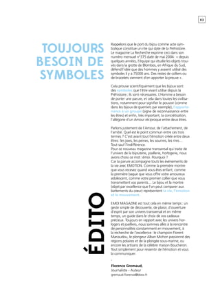 0 3
Rappelons que le port du bijou comme acte sym-
bolique constitue un rite qui date de la Préhistoire.
Le magazine La Recherche exprime ceci dans son
numéro mensuel n°375 daté de mai 2004 : « depuis
quelques années, l’équipe qui étudie les objets trou-
vés dans la grotte de Blombos, en Afrique du Sud,
défend l’idée que des hommes y avaient utilisé des
symboles il y a 75000 ans. Des restes de colliers ou
de bracelets viennent d’en apporter la preuve ».
Cela prouve scientifiquement que les bijoux sont
des symboles que l’être vivant utilise depuis la
Préhistoire ; ils sont nécessaires. L’Homme a besoin
de porter une parure, et cela dans toutes les civilisa-
tions, notamment pour signifier le pouvoir (comme
dans les bijoux de guerriers par exemple), l’apparte-
nance à un groupe (signe de reconnaissance entre
les êtres) et enfin, très important, la concrétisation,
l’allégorie d’un Amour réciproque entre deux êtres.
Parlons justement de l’Amour, de l’attachement, de
l’amitié. Quel est le point commun entre ces trois
termes ? C’est avant tout l’émotion créée entre deux
êtres : les joies, les peines, les sourires, les rires…
Tout sauf l’indifférence.
Pour ce nouveau magazine transversal qui traite de
l’univers de la bijouterie, joaillerie, horlogerie, nous
avons choisi ce mot : émoi. Pourquoi ?
Car la parure accompagne touts les événements de
la vie avec EMOTION. Comme la première montre
que vous recevez quand vous êtes enfant, comme
la première bague que vous offre votre amoureux
adolescent, comme votre premier collier que vous
transmettent vos parents… Le bijou et la montre
(objet par excellence que l’on peut comparer aux
battements du cœur) représentent la vie, l’émotion
et le mouvement.
EMOI MAGAZINE est tout cela en même temps : un
geste simple de découverte, de plaisir, d’ouverture
d’esprit par son univers transversal et en même
temps, un guide dans le choix de vos cadeaux
précieux. Toujours en rapport avec les univers hor-
logers et joailliers, nous sommes allés à la rencontre
de personnalités constamment en mouvement, à
la recherche de l’excellence : le champion Florent
Manaudou, le plongeur Alban Michon passionné des
régions polaires et de la plongée sous-marine, ou
encore les artisans de la célèbre maison Boucheron.
Tout simplement pour ressentir de l’émotion et vous
la communiquer.
-
édito
TOUJOURS
BESOIN DE
SYMBOLES
Florence Gremaud,
Journaliste - Auteur
gremaud.florence@bbox.fr
 