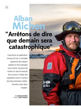 5 2
[ Titre de la rubrique ]
Par Romain Rivière
Photos Andy Parant
L’aventurier et explorateur
français W est un véritable
passionné des régions
polaires et de la plongée
sous-marine. Soucieux de
mettre en avant la beauté
de la nature, il réalise des
expéditions dont il ramène
des documentaires inédits.
Entretien entre deux
voyages.
Michon
Alban
“ Arrêtons de dire
que demain sera
catastrophique”
 