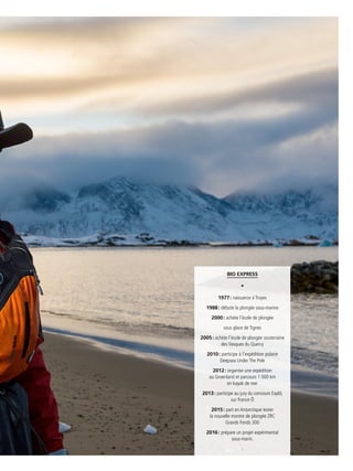 5 3
[ Titre de la rubrique ]
Bio express
•
1977 : naissance à Troyes
1988 : débute la plongée sous-marine
2000 : achète l’école de plongée
sous glace de Tignes
2005 : achète l’école de plongée souterraine
des Vasques du Quercy
2010 : participe à l’expédition polaire
Deepsea Under The Pole
2012 : organise une expédition
au Groenland et parcours 1 000 km
en kayak de mer
2013 : participe au jury du concours Explô,
sur France Ô
2015 : part en Antarctique tester
la nouvelle montre de plongée ZRC
Grands Fonds 300
2016 : prépare un projet expérimental
sous-marin.
-
 