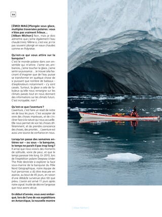 - R U B R I Q U E -5 4
[ Alban Michon ]
[ ÉMOI MAG ] Plongée sous glace,
multiples traversées polaires : vous
n’êtes pas vraiment frileux…
[ Alban Michon ] Non, mais je dois
admettre que j’aime également l’eau
chaude (rires). Même si, c’est vrai, je n’ai
pas souvent plongé en eaux chaudes
comme en Polynésie.
Qu’est-ce qui vous attire sur la
banquise ?
C’est le monde polaire dans son en-
semble qui m’attire. J’aime ses am-
biances, j’aime toucher la glace, j’aime
sentir sa puissance… Je trouve cela fas-
cinant d’imaginer que de l’eau puisse
se transformer en quelque chose de
si puissant que nombre de bateaux -
d’explorateurs notamment - s’y sont
cassés. Surtout, la glace a cela de fa-
buleux qu’elle nous renseigne sur les
climats passés tout en nous donnant
des informations sur les climats futurs.
C’est incroyable, non ?
Qu’est-ce que l’aventure ?
L’aventure, c’est faire un reset de notre
vie de tous les jours. C’est accepter de
vivre des choses imprévues, et de s’in-
cliner face à la nature qui nous accueille.
Elle nous permet de voir les choses dif-
féremment, et de prendre conscience
des choses, des priorités… L’aventure est
aussi une source de confiance en nous.
Lorsqu’on passe des semaines en-
tières sur – ou sous – la banquise,
le temps ne paraît-il pas trop long ?
Il arrive que nous vivions des moments
de solitude, voire de peur, et que le
temps paraisse très long. En 2010, lors
de l’expédition polaire Deepsea Under
The Pole destinée à explorer la face
sous-marine de la banquise du Pôle
Nord Géographique, notre équipe de
huit personnes a dû être évacuée en
avance, au bout de 45 jours, en raison
d’une débâcle survenue plus tôt que
prévu. L’avion est arrivé 11 jours après
notre signal. Inutile de décrire l’angoisse
que nous avons vécue.
En début d’année, vous avez embar-
qué, lors de l’une de vos expéditions
en Antarctique, la nouvelle montre
 
