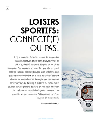 5 8
[ Les Montres connectées ]
- B O U G E R -
Par FLORENCE gremaud
Il n’y a pas qu’en été qu’on a envie de bouger. Les
vacances sportives d’hiver sont des synonymes de
trekking, de surf, de sports de glisse sur les pistes
enneigées. Des moments qui nous font prendre un grand
bol d’air. Respirer, marcher, bouger, skier, « skater », quel
que soit l’environnement, on a envie de faire du sport et
de mesurer notre dépense d’énergie avec des montres
perfectionnées. En trekking à 3000 m, ou même sur le
goudron sur une planche de skate en ville. Tour d’horizon
de quelques nouveautés horlogères à adopter pour
quantifier vos performances. Et l’important est d’être
toujours en mouvement.
LOISIRS
SPORTIFS :
connecté(e)
ou pas !
 