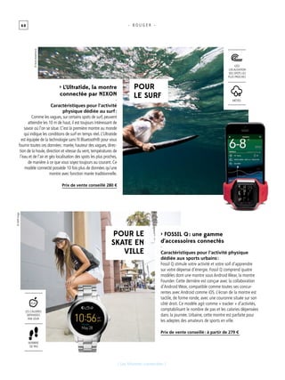 6 0
[ Les Montres connectées ]
- B O U G E R -
> L’Ultratide, la montre
connectée par NIXON
-
Caractéristiques pour l’activité
physique dédiée au surf :
Comme les vagues, sur certains spots de surf, peuvent
atteindre les 10 m de haut, il est toujours intéressant de
savoir où l’on se situe. C’est la première montre au monde
qui indique les conditions de surf en temps réel. L’Ultratide
est équipée de la technologie sans fil Bluetooth® pour vous
fournir toutes ces données : marée, hauteur des vagues, direc-
tion de la houle, direction et vitesse du vent, températures de
l’eau et de l’air et géo localisation des spots les plus proches,
de manière à ce que vous soyez toujours au courant. Ce
modèle connecté possède 10 fois plus de données qu’une
montre avec fonction marée traditionnelle.
Prix de vente conseillé 280 €
> Fossil Q : une gamme
d’accessoires connectés
-
Caractéristiques pour l’activité physique
dédiée aux sports urbains :
Fossil Q stimule votre activité et votre soif d’apprendre
sur votre dépense d’énergie. Fossil Q comprend quatre
modèles dont une montre sous Android Wear, la montre
Founder. Cette dernière est conçue avec la collaboration
d’Android Wear, compatible comme toutes ses concur-
rentes avec Android comme iOS. L’écran de la montre est
tactile, de forme ronde, avec une couronne située sur son
côté droit. Ce modèle agit comme « tracker » d’activités,
comptabilisant le nombre de pas et les calories dépensées
dans la journée. Urbaine, cette montre est parfaite pour
les adeptes des amateurs de sports en ville.
Prix de vente conseillé : à partir de 279 €
POUR
LE SURF
POUR LE
SKATE EN
VILLE
Météo
géo
localisation
des spots les
plus proches
nombre
de pas
les calories
dépensées
par jour
Kcal
©AMRImage
©HenkBadenhorst
 