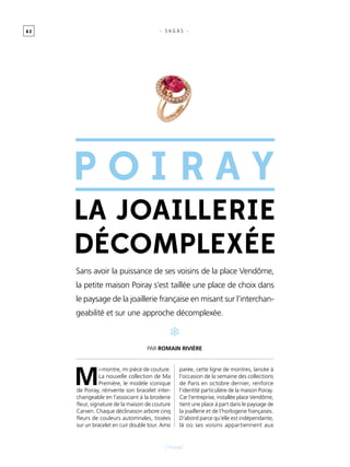 6 2
[ Poiray]
- S A G A S -
M
i-montre, mi pièce de couture.
La nouvelle collection de Ma
Première, le modèle iconique
de Poiray, réinvente son bracelet inter-
changeable en l’associant à la broderie
fleur, signature de la maison de couture
Carven. Chaque déclinaison arbore cinq
fleurs de couleurs automnales, tissées
sur un bracelet en cuir double tour. Ainsi
parée, cette ligne de montres, lancée à
l’occasion de la semaine des collections
de Paris en octobre dernier, renforce
l’identité particulière de la maison Poiray.
Car l’entreprise, installée place Vendôme,
tient une place à part dans le paysage de
la joaillerie et de l’horlogerie françaises.
D’abord parce qu’elle est indépendante,
là où ses voisins appartiennent aux
Sans avoir la puissance de ses voisins de la place Vendôme,
la petite maison Poiray s’est taillée une place de choix dans
le paysage de la joaillerie française en misant sur l’interchan-
geabilité et sur une approche décomplexée.
La joaillerie
décomplexée
Par Romain Rivière
Poir a y
 