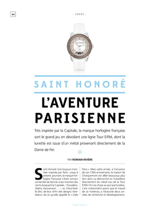 6 4
[ Saint Honoré ]
- S A G A S -
S
aint Honoré s’est toujours mon-
trée inspirée par Paris. Jusqu’à
présent, pourtant, la marque hor-
logère française s’était surtout
contentée de donner à ses montres des
noms évoquant la Capitale – Trocadéro,
Opéra, Haussmann … –, et, il faut bien
le dire, de leur offrir des designs révé-
lateurs de ce qu’elle appelle le « style
Paris ». Mais cette année, à l’occasion
de son 130e anniversaire, la maison de
Charquemont est allée beaucoup plus
loin dans sa démarche en travaillant
directement du métal issu de la Tour
Eiffel ! Et si la chose se veut particulière,
c’est notamment parce que le travail
de ce matériau a nécessité deux an-
nées de recherche et développement,
Très inspirée par la Capitale, la marque horlogère française
sort le grand jeu en dévoilant une ligne Tour Eiffel, dont la
lunette est issue d’un métal provenant directement de la
Dame de Fer.
L’aventure
parisienne
Par Romain Rivière
S a int H onor é
 