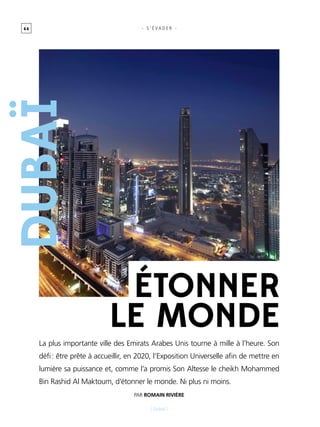 6 6
[ Dubaï ]
- s ’ É vader -
étonner
le monde
La plus importante ville des Emirats Arabes Unis tourne à mille à l’heure. Son
défi : être prête à accueillir, en 2020, l’Exposition Universelle afin de mettre en
lumière sa puissance et, comme l’a promis Son Altesse le cheikh Mohammed
Bin Rashid Al Maktoum, d’étonner le monde. Ni plus ni moins.
Par Romain Rivière
Dubaï
 