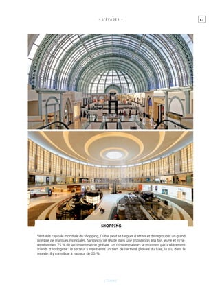 6 7
[ Dubaï ]
- s ’ É vader -
Shopping
Véritable capitale mondiale du shopping, Dubaï peut se targuer d’attirer et de regrouper un grand
nombre de marques mondiales. Sa spécificité réside dans une population à la fois jeune et riche,
représentant 75 % de la consommation globale. Les consommateurs se montrent particulièrement
friands d’horlogerie : le secteur y représente un tiers de l’activité globale du luxe, là où, dans le
monde, il y contribue à hauteur de 20 %.
 