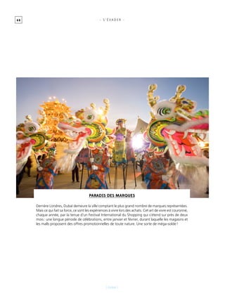 6 8
[ Dubaï ]
- s ’ É vader -
Paradis des marques
Derrière Londres, Dubaï demeure la ville comptant le plus grand nombre de marques représentées.
Mais ce qui fait sa force, ce sont les expériences à vivre lors des achats. Cet art de vivre est couronné,
chaque année, par la tenue d’un Festival International du Shopping qui s’étend sur près de deux
mois : une longue période de célébrations, entre janvier et février, durant laquelle les magasins et
les malls proposent des offres promotionnelles de toute nature. Une sorte de méga-solde !
 