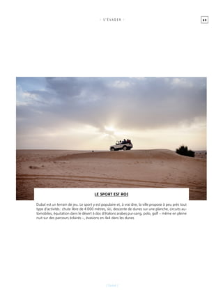 6 9
[ Dubaï ]
- s ’ É vader -
Le sport est roi
Dubaï est un terrain de jeu. Le sport y est populaire et, à vrai dire, la ville propose à peu près tout
type d’activités : chute libre de 4 000 mètres, ski, descente de dunes sur une planche, circuits au-
tomobiles, équitation dans le désert à dos d’étalons arabes pur-sang, polo, golf – même en pleine
nuit sur des parcours éclairés –, évasions en 4x4 dans les dunes
 
