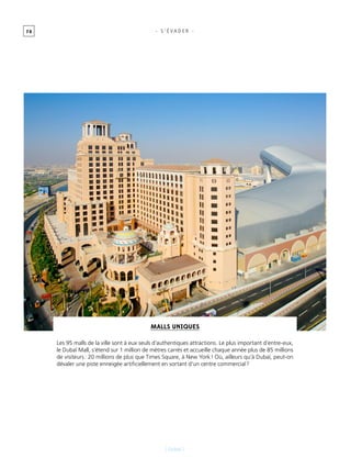 7 0
[ Dubaï ]
- s ’ É vader -
Malls uniques
Les 95 malls de la ville sont à eux seuls d’authentiques attractions. Le plus important d’entre-eux,
le Dubaï Mall, s’étend sur 1 million de mètres carrés et accueille chaque année plus de 85 millions
de visiteurs : 20 millions de plus que Times Square, à New York ! Où, ailleurs qu’à Dubaï, peut-on
dévaler une piste enneigée artificiellement en sortant d’un centre commercial ?
 