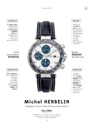 7 3- D É C R Y P T E R -
Michel Herbelin
[ Newport Yacht Club Chrono Automatic ]
Prix : 1 995 €
Bracelet en cuir - 43.5 mm - Heures, minutes,
secondes, date, compteurs de secondes,
de trente minutes et d’heures
Forte
connotation
sportive
Lisibilité
De larges index
luminescents,
orchestrés par
les imposantes
aiguilles
également
luminescentes,
offrent à la
montre une
grande visibilité.
Fiabilité
Le calibre
automatique
suisse Sellita
SW500 assure
à la montre
précision et
fiabilité. Il
bat à 28 800
apr et offre
une réserve de
marche de
40 heures.
DESIGN
Design à la
fois viril et
racé, inspiré
des hublots des
grands voiliers
transatlantiques,
marqué ici
par l’attache
centrale
évoquant
leurs systèmes
d’ouverture.
Sportivité
Trois compteurs
de chronomètres
dessinent
le cadran
du modèle,
résolument
sportif, et doté
d’un guichet
dateur à 3
heures.
Boitier
robuste
de 43,5 mm
•
 