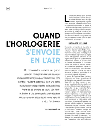 7 4
[ Quand l’horlogerie s’envoie en l’air ]
- R E P O R T A G E -
On connaissait la tentation des grands
groupes horlogers suisses de déployer
d’improbables moyens pour séduire leur riche
clientèle. Pourtant, cette fois, c’est une petite
manufacture indépendante alémanique qui
vient de les prendre de court. Son nom :
H. Moser & Cie. Son exploit : avoir testé ses
mouvements en apesanteur ! Notre reporter
a vécu l’expérience.
Quand
l’horlogerie
s’envoie
en l’air
Par Olivier Müller
L
e nom de H. Moser & Cie résonne
principalement à l’oreille des col-
lectionneurs avertis. Pour ceux qui
disposent déjà de pièces signées
Patek Philippe, Vacheron Constantin
et autres incontournables, H. Moser &
Cie offre une alternative de même ni-
veau, voire supérieure, et offre en plus
la certitude de bénéficier de pièces ori-
ginales, confidentielles et convoitées.
Dernièrement, ces pièces ont connu une
aventure peu commune : elles se sont
envolées, au sens propre !
Une force invisible
Pourtant, à y regarder de plus près, la
démarche que vient d’engager la ma-
nufacture n’a rien d’extravagant. Une
montre mécanique est animée par un
mouvement dont la précision est réglée
par un échappement. Le cœur de cet
organe est un spiral de 0,03 millimètre
d’épaisseur, battant le plus souvent
au rythme endiablé de 18 000 alter-
nances par heure. En d’autres termes,
les contraintes qui pèsent sur ce mi-
croscopique composant sont colossales.
Pourtant, celle qui influe le plus sur sa
régularité, et donc sur la précision de la
montre, est invisible : la gravité.
H. Moser & Cie et sa filiale Precision
Egineering, qui œuvre précisément à
la réalisation de ces délicats organes
réglant, les ont donc envoyés en ape-
santeur pour étudier leur comportement
ainsi libéré de toute perturbation gravi-
tationnelle. « Ce que nous recherchons,
c’est la validation de nos tests théo-
riques », explique l’un des dirigeants de
Precision Engineering. « Lorsque nous dé-
veloppons un organe réglant, il est testé
par simulation numérique. Mais lorsque
nous le réalisons et l’implantons dans
une montre, la gravité affecte toutes nos
mesures. Le seul moyen de confronter
ces mesures simulées à la réalité, c’est de
s’extraire de la gravité ». Hélas, difficile
et surtout hors budget d’envoyer ses
montres dans l’espace, encore moins
accompagnées d’une cohorte d’ingé-
nieurs et d’appareils de mesures. C’est
donc par une série de vols paraboliques
que l’apesanteur a été artificiellement
 