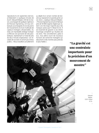 7 5
[ Quand l’horlogerie s’envoie en l’air ]
- R E P O R T A G E -
reproduite le 22 septembre dernier,
à Dübendorf, à quelques minutes de
Zurich. Edouard Meylan, CEO de la mai-
son, accompagné de quelques ingénieurs
de Precision Egineering, ont tous em-
barqués accompagnés d’une douzaine
de mouvements et d’une multitude de
capteurs horlogers ultrasensibles. Au
total, cet improbable attelage horloger
a effectué une quinzaine de vols para-
boliques, représentant un total de près
de deux minutes d’apesanteur. Les ré-
sultats de ces tests ne seront pas rendus
publics. « Nous travaillons actuellement
au dépôt d’un certain nombre de bre-
vets qui reposeront en grande partie sur
ces tests », explique Edouard Meylan.
« Precision Egineering conçoit et fabrique
près de 50 000 organes réglant par an,
dont une très large majorité pour des
marques autres que H. Moser & Cie. Il
est essentiel de garantir à ces clients
l’avantage compétitif qui résultera de
ces tests. Très concrètement, grâce à
eux, nous allons ouvrir de nouveaux
horizons de recherche horlogère qui
aboutiront à des montres plus précises
et plus fiables ».
“ La gravité est
une contrainte
importante pour
la précision d’un
mouvement de
montre ”
_
Edouard
Meylan,
CEO H. Moser
& Cie.
_
©H. Moser&Cie
 