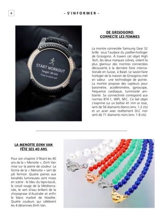 8 - S’ I N F O R M E R -
DE GRISOGONO
CONNECTE LES FEMMES
La montre connectée Samsung Gear S2
brille sous l’audace du joaillier-horloger
de Grisogono. À travers cet objet High
Tech, les deux marques icônes, créent la
plus glamour des montres connectées
découverte à la dernière foire interna-
tionale en Suisse, à Basel. Le savoir-faire
horloger de la maison de Grisogono met
en valeur une technologie de pointe.
La montre propose des capteurs pour
baromètre, accéléromètre, gyroscope,
fréquence cardiaque, luminosité am-
biante. Sa connectivité correspond aux
normes BT4.1, WIFI, NFC. Ce bel objet
s’exprime sur un boîtier 41 mm or rose,
serti de 56 diamants blancs (env. 1.2 cts)
et un acier avec revêtement DLC noir
serti de 71 diamants noirs (env. 1.8 cts).
LA MENOTTE DINH VAN
FÊTE SES 40 ANS
Pour son chapitre 3 fêtant les 40
ans de la « Menotte », Dinh Van
mise sur la pierre de couleur. La
forme de la « Menotte » sert de
joli fermoir. Quatre pierres aux
tonalités lumineuses sont mises
en scène : le bleu du lapis-lazuli,
le corail rouge de la Méditerra-
née, le vert d’eau brillant de la
chrysoprase d’Australie et enﬁn
le blanc marbré de Howlite.
Quatre couleurs qui célèbrent
les 4 décennies Dinh Van.
 