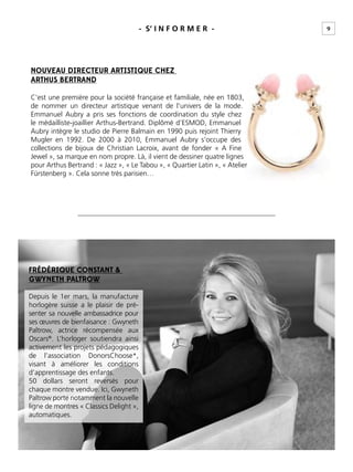 9- S’ I N F O R M E R -
NOUVEAU DIRECTEUR ARTISTIQUE CHEZ
ARTHUS BERTRAND
C’est une première pour la société française et familiale, née en 1803,
de nommer un directeur artistique venant de l’univers de la mode.
Emmanuel Aubry a pris ses fonctions de coordination du style chez
le médailliste-joaillier Arthus-Bertrand. Diplômé d’ESMOD, Emmanuel
Aubry intègre le studio de Pierre Balmain en 1990 puis rejoint Thierry
Mugler en 1992. De 2000 à 2010, Emmanuel Aubry s’occupe des
collections de bijoux de Christian Lacroix, avant de fonder « A Fine
Jewel », sa marque en nom propre. Là, il vient de dessiner quatre lignes
pour Arthus Bertrand : « Jazz », « Le Tabou », « Quartier Latin », « Atelier
Fürstenberg ». Cela sonne très parisien…
FRÉDÉRIQUE CONSTANT &
GWYNETH PALTROW
Depuis le 1er mars, la manufacture
horlogère suisse a le plaisir de pré-
senter sa nouvelle ambassadrice pour
ses œuvres de bienfaisance : Gwyneth
Paltrow, actrice récompensée aux
Oscars®
. L’horloger soutiendra ainsi
activement les projets pédagogiques
de l’association DonorsChoose*,
visant à améliorer les conditions
d’apprentissage des enfants.
50 dollars seront reversés pour
chaque montre vendue. Ici, Gwyneth
Paltrow porte notamment la nouvelle
ligne de montres « Classics Delight »,
automatiques.
 