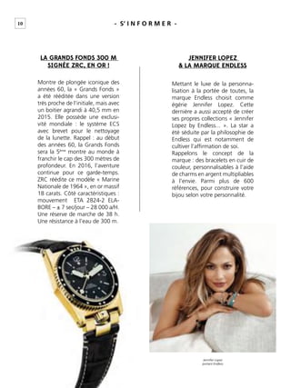 10 - S’ I N F O R M E R -
LA GRANDS FONDS 300 M
SIGNÉE ZRC, EN OR !
JENNIFER LOPEZ
& LA MARQUE ENDLESS
Montre de plongée iconique des
années 60, la « Grands Fonds »
a été rééditée dans une version
très proche de l’initiale, mais avec
un boitier agrandi à 40,5 mm en
2015. Elle possède une exclusi-
vité mondiale : le système ECS
avec brevet pour le nettoyage
de la lunette. Rappel : au début
des années 60, la Grands Fonds
sera la 5ème
montre au monde à
franchir le cap des 300 mètres de
profondeur. En 2016, l’aventure
continue pour ce garde-temps.
ZRC réédite ce modèle « Marine
Nationale de 1964 », en or massif
18 carats. Côté caractéristiques :
mouvement ETA 2824-2 ELA-
BORE – ± 7 sec/jour – 28 000 a/H.
Une réserve de marche de 38 h.
Une résistance à l’eau de 300 m.
Mettant le luxe de la personna-
lisation à la portée de toutes, la
marque Endless choisit comme
égérie Jennifer Lopez. Cette
dernière a aussi accepté de créer
ses propres collections « Jennifer
Lopez by Endless... ». La star a
été séduite par la philosophie de
Endless qui est notamment de
cultiver l’afﬁrmation de soi.
Rappelons le concept de la
marque : des bracelets en cuir de
couleur, personnalisables à l’aide
de charms en argent multipliables
à l’envie. Parmi plus de 600
références, pour construire votre
bijou selon votre personnalité.
Jennifer Lopez
portant Endless
 