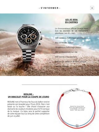 11
Bracelet Pure Diamant Brodé,
435 €, www.redline-boutique.com
et chez REDLINE - 161 rue Saint
Honoré - 75001 Paris, sur RDV
- S’ I N F O R M E R -
LES JO 2016
EN CHIFFRES
Le chronométreur ofﬁciel Omega nous
livre les données de cet événement
planétaire. Les JO, c’est :
335 tableaux d’afﬁchage spéciﬁques
850 bénévoles formés
79 tableaux d’afﬁchage publics
480 professionnels sur site
450 tonnes d’équipement
200 km de câbles et de ﬁbre optique
Source : Omega
REDLINE :
UN BRACELET POUR LA COUPE DE L’EURO
REDLINE met à l’honneur les fous du ballon rond et
présente son bracelet pour l’Euro 2016. Rien n’est
laissé sur la touche ! Elle choisit d’associer aux
diamants les couleurs tricolores pour le ﬁl iconique
de la marque. Ce bijou sera le parfait supporter
de votre équipe tout au long de cette compétition
de juin à juillet.
 