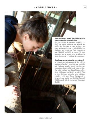 15
[ Caterina Murino ]
- C O N F I D E N C E S -
Vous soutenez aussi des associations
internationales humanitaires ?
Oui, je soutiens activement l’AMREF, 1ère
ONG de santé publique en Afrique au
proﬁt des femmes et des enfants, en
étant ambassadrice. Le 1er
juin 2016 c’est
d’ailleurs leur soirée de Gala. Rappelons
que l’AMREF, en 2015, a mené 150 pro-
grammes sur le terrain pour améliorer la
santé de près de 12 millions de personnes.
Quelle est votre actualité au cinéma ?
Le 10 août prochain va sortir le ﬁlm « C’est
quoi cette famille ? » qui est une comédie
qui s’adresse au plus grand nombre, car
traitant du divorce, phénomène de société.
Elle a été réalisée par Gabriel Julien-Lafer-
rière, (réalisateur de Neuilly sa mère). Puis
je viens de jouer un autre long métrage
intitulé : « Et Mon Cœur Transparent »
long métrage réalisé par David et Raphaël
Vital-Durand, tiré du roman de Veronique
Ovaldé.
 