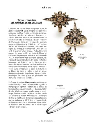 [ La tête dans les étoiles ! ]
L’ÉTOILE, L’EMBLÈME
DES MARQUES ET DES CRÉATEURS
Célébrant les 70 ans de sa marque en 2015, le
joaillier brésilien H. Stern imagine une collection
autour du motif de l’étoile. Le nom de sa marque
signiﬁant « étoile » en allemand, la maison H.
Stern a demandé à son studio de création de se
pencher sur cette thématique à travers l’histoire
de l’humanité. Ainsi, on y retrouve les premiers
écrits en Mésopotamie (2400 av. J.-C) qui re-
tracent les formations d’étoiles, associées aux
signes du zodiaque ou encore en Chine en l’an
618, le premier atlas céleste. Particulièrement
connus du grand public, les écrits de l’Iliade et
l’Odyssée du poète grec Homère au VIIIe siècle
av. J.-C décrivaient déjà les signes célestes, les
étoiles et les constellations. De cette recherche
historique, les designers de H. Stern ont créé
une collection anniversaire baptisée « Genesis »,
composée notamment de la ligne « Eclipse »
en or jaune symbolisant le soleil et la lune en
or blanc. La ligne « Halley » met en scène
d’élégantes boucles d’oreilles en forme d’étoile,
prolongée par une queue en poussières de
diamants. Telles deux comètes…
En France, la maison Mauboussin, parisienne et
internationale, a choisi l’étoile comme logo de sa
marque pour signiﬁer « l’étoile de la beauté et
le diamant du rayonnement ». « Quoi souhaiter
de plus à la femme pour qu’elle puisse ressentir
un profond sentiment de plénitude dans sa vie
? » afﬁrme la maison Mauboussin. La marque
décline le motif dans de nombreuses collections
comme sa bague « Kiff & Kiss », composée de
multiples rubans d’or et surmontée d’une étoile,
le modèle « Mes Nuances à toi » ou la bague
« Encore et en corps ».
H. Stern
Bagues « Stars »,
diamants cognac sur
or noble
Mauboussin
Bague
diamants sur or blanc
- R Ê V E R - 21
 