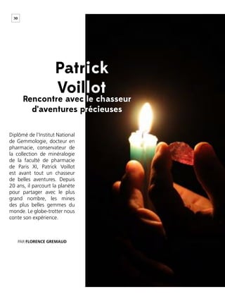 30
Diplômé de l’Institut National
de Gemmologie, docteur en
pharmacie, conservateur de
la collection de minéralogie
de la faculté de pharmacie
de Paris XI, Patrick Voillot
est avant tout un chasseur
de belles aventures. Depuis
20 ans, il parcourt la planète
pour partager avec le plus
grand nombre, les mines
des plus belles gemmes du
monde. Le globe-trotter nous
conte son expérience.
PAR FLORENCE GREMAUD
Rencontre avec le chasseur
d’aventures précieuses
Patrick
Voillot
 