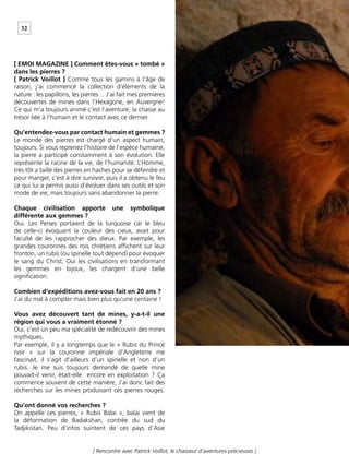 32
[ Rencontre avec Patrick Voillot, le chasseur d’aventures précieuses ]
[ EMOI MAGAZINE ] Comment êtes-vous « tombé »
dans les pierres ?
[ Patrick Voillot ] Comme tous les gamins à l’âge de
raison, j’ai commencé la collection d’éléments de la
nature : les papillons, les pierres… J’ai fait mes premières
découvertes de mines dans l’Hexagone, en Auvergne!
Ce qui m’a toujours animé c’est l’aventure, la chasse au
trésor liée à l’humain et le contact avec ce dernier.
Qu’entendez-vous par contact humain et gemmes ?
Le monde des pierres est chargé d’un aspect humain,
toujours. Si vous reprenez l’histoire de l’espèce humaine,
la pierre a participé constamment à son évolution. Elle
représente la racine de la vie, de l’humanité. L’Homme,
très tôt a taillé des pierres en haches pour se défendre et
pour manger, c’est à dire survivre, puis il a obtenu le feu
ce qui lui a permis aussi d’évoluer dans ses outils et son
mode de vie, mais toujours sans abandonner la pierre.
Chaque civilisation apporte une symbolique
différente aux gemmes ?
Oui. Les Perses portaient de la turquoise car le bleu
de celle-ci évoquant la couleur des cieux, avait pour
faculté de les rapprocher des dieux. Par exemple, les
grandes couronnes des rois chrétiens afﬁchent sur leur
fronton, un rubis (ou spinelle tout dépend) pour évoquer
le sang du Christ. Oui les civilisations en transformant
les gemmes en bijoux, les chargent d’une belle
signiﬁcation.
Combien d’expéditions avez-vous fait en 20 ans ?
J’ai du mal à compter mais bien plus qu’une centaine !
Vous avez découvert tant de mines, y-a-t-il une
région qui vous a vraiment étonné ?
Oui, c’est un peu ma spécialité de redécouvrir des mines
mythiques.
Par exemple, il y a longtemps que le « Rubis du Prince
noir » sur la couronne impériale d’Angleterre me
fascinait, il s’agit d’ailleurs d’un spinelle et non d’un
rubis. Je me suis toujours demandé de quelle mine
pouvait-il venir, était-elle encore en exploitation ? Ça
commence souvent de cette manière, J’ai donc fait des
recherches sur les mines produisant ces pierres rouges.
Qu’ont donné vos recherches ?
On appelle ces pierres, « Rubis Balai », balai vient de
la déformation de Badakshan, contrée du sud du
Tadjikistan. Peu d’infos suintent de ces pays d’Asie
 