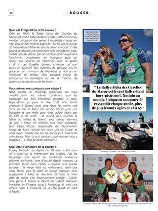40 - B O U G E R -
Quel est l’objectif de cette course ?
Créé en 1990, le Rallye Aïcha des Gazelles du
Maroc est le seul Rallye-Raid hors-piste 100% féminin au
monde. Unique en son genre, il rassemble chaque an-
née, plus de 300 femmes âgées de 18 à 65 ans et plus de
30 nationalités différentes dans le désert marocain. Cette
course développe une autre vision de la compétition auto-
mobile : pas de vitesse, pas de GPS mais une navigation à
l’ancienne, uniquement en hors-piste pour un
retour aux sources de l’Aventure avec un grand
« A ». Les Gazelles doivent effectuer un par-
cours en pointant des contrôles de passage mis en
place en un minimum de kilomètres et non en un
minimum de temps. Elles peuvent choisir de
contourner la montagne ou de la franchir, de
passer par les dunes ou de les éviter…
Vous même avez parcouru une étape ?
Nous avions un challenge partenaire qui nous
mettait dans les mêmes conditions que les
équipages sur 500 kilomètres pendant 2 jours.
Aujourd’hui, je peux le dire c’est une sacrée
aventure ! Quand vous avez dans les mains une
carte en noir et blanc des années 60 et juste une
boussole et une règle pour vous guider (donc pas
de GPS ni de piste)… et quand vous touchez la
balise au milieu du désert, vous sautez vraiment
de joie ! J’étais en binôme avec mon collabora-
teur Pascal Pozzo, responsable du département
Image de Saint Honoré sur notre site en Suisse, et
nous avons bataillé dur sur les dunes et à travers les
montagnes. Mais la nuit tombant, une équipe nous a
dépassée… C’était de belles émotions !
Quel était l’itinéraire de la course ?
Thierry Frésard : Le départ du 18 mars a été don-
né à Nice sur la Promenade des Anglais. Puis les
équipages ont rejoint les candidates non-euro-
péennes au Maroc, terre d’accueil depuis toujours. La
première étape dans l’Atlas a réservé une grande
surprise : la neige était au rendez-vous, alors que
nous étions sous le soleil en Suisse quelques jours
auparavant ! Mais en direction d’Erfoud, la tem-
pête de neige s’est heureusement calmée ! L’itiné-
raire passe à travers le désert du sud-est marocain
frontalier de l’Algérie jusqu’à Merzouga et avec une
arrivée ﬁnale à Essaouira sur la côte ouest, en haut
d’Agadir.
“ Le Rallye Aïcha des Gazelles
du Maroc est le seul Rallye-Raid
hors-piste 100% féminin au
monde. Unique en son genre, il
rassemble chaque année, plus
de 300 femmes âgées de 18 à 65 ”
Carole Montillet
et Sylvie Freches
étudient le parcours
avant de se lancer
dans la course
Arrivée des « Gazelles » sur la plage d’Essaouira.
Carole Montillet et Sylvie Freches, sponsorisées par Saint Honoré, remportent la première place
de la catégorie des Experts.
 