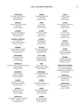 3- L E S B I J O U T E R I E S -
CHATELARD
202, place Charles Albert
74700 Sallanches
04 50 58 02 23
HOSPITAL
4 avenue Charles de Gaulle
19000 Tulle
05 55 26 18 85
GALINIER
41 rue de la République
31800 Saint-Gaudens
05 62 00 84 74
CLERGEAU GIROLLET
12 rue des Arts
74200 Thonon-les-Bains
04 50 71 07 42
BARBERY
6 rue du Maréchal Leclerc
58200 Cosne-sur-Loire
03 86 28 11 87
VINCENDON
92 rue Jean Jaurès
42700 Firminy
04 77 10 04 98
RAMPAZZO
C.Cial Carrefour - 6 avenue de l’Europe
60280 Venette
03 44 83 27 97
RAMPAZZO
35 rue Solferino
60200 Compiegne
03 44 23 35 85
BLAIZAC
14 cours Pierre Didier
26100 Romans-sur-Isère
04 75 02 09 45
ROSELLO
1 place Saint Michel
87000 Limoges
05 55 34 45 06
ESPACE OR
C.Cial Géant - avenue Haussmann
BP 151 - 89002 Auxerre
03 86 46 24 24
LANDES
3 boulevard de Bonald
12100 Millau
05 65 60 11 87
VINET
7 rue Fesch
20180 Ajaccio
04 95 21 02 32
ACHART
41 rue aux Cordiers
71400 Autun
03 85 52 30 72
LANCON
38 Grande Rue
01300 Belley
04 79 81 11 25
JACQUET
47 rue de la République
01200 Bellegarde
04 50 48 13 74
GIL ET JEAN
5 rue Louis Blanc
66000 Perpignan
04 68 34 37 68
FROT
136 rue Pierre Loti
17300 Rochefort-sur-Mer
05 46 99 02 59
BROUSSEAU
4 rue Franklin Roosevelt
03200 Vichy
04 70 98 51 10
PONGE
37 rue Gras
63000 Clermont-Ferrand
04 73 37 51 38
VIBERT
38 rue de la République
73200 Albertville
04 79 32 43 60
GRAND
58 rue Pierre Julien
26 200 Montélimar
04 75 01 20 57
SULLET
15 rue Gambetta
45500 Gien
02 38 67 92 41
SULLET
88 rue François Mitterrand
58000 Nevers
03 86 61 25 02
SULLET
C.Cial Auchan
rue de la Fabrique
45500 Gien
02 38 67 27 84
SULLET
38 rue Royals
45000 Orléans
02 38 53 22 18
NEGRE
2 rue Gambetta
11400 Castelnaudary
04 68 23 19 34
DELOBEL
14 rue de Dunkerque
59280 Armentières
03 20 77 05 52
GUILDE DES ORFEVRES
C.Cial Carrefour Qwartz
20 rue de la Bongarde
92390 Villeneuve-la-Garenne
01 47 99 82 98
MARECHAL
19/21 passage Talleyrand
51100 Reims
03 26 47 22 75
MEGALITHES
10 place Maréchal Foch
10000 Troyes
03 25 73 51 88
 