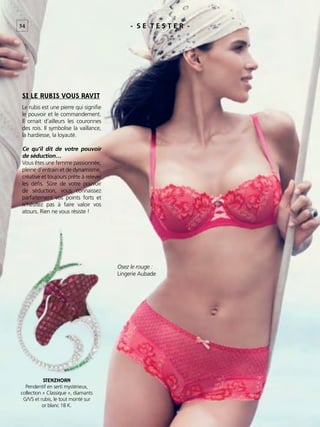 - S E T E S T E R -
SI LE RUBIS VOUS RAVIT
54
STENZHORN
Pendentif en serti mystérieux,
collection « Classique », diamants
G/VS et rubis, le tout monté sur
or blanc 18 K.
Le rubis est une pierre qui signiﬁe
le pouvoir et le commandement.
Il ornait d’ailleurs les couronnes
des rois. Il symbolise la vaillance,
la hardiesse, la loyauté.
Ce qu’il dit de votre pouvoir
de séduction…
Vous êtes une femme passionnée,
pleine d’entrain et de dynamisme,
créative et toujours prête à relever
les déﬁs. Sûre de votre pouvoir
de séduction, vous connaissez
parfaitement vos points forts et
n’hésitez pas à faire valoir vos
atours. Rien ne vous résiste !
Osez le rouge :
Lingerie Aubade
 