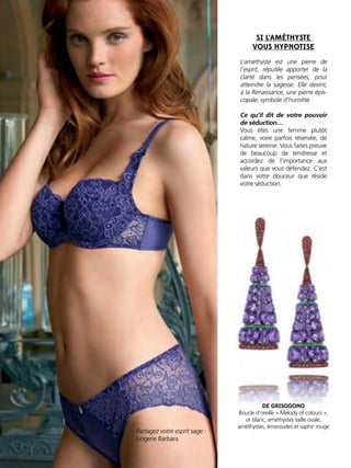 L’améthyste est une pierre de
l’esprit, réputée apporter de la
clarté dans les pensées, pour
atteindre la sagesse. Elle devint,
à la Renaissance, une pierre épis-
copale, symbole d’humilité.
Ce qu’il dit de votre pouvoir
de séduction…
Vous êtes une femme plutôt
calme, voire parfois réservée, de
nature sereine. Vous faites preuve
de beaucoup de tendresse et
accordez de l’importance aux
valeurs que vous défendez. C’est
dans votre douceur que réside
votre séduction.
Partagez votre esprit sage :
Lingerie Barbara
SI L’AMÉTHYSTE
VOUS HYPNOTISE
DE GRISOGONO
Boucle d’oreille « Melody of colours »,
or blanc, améthystes taille ovale,
améthystes, émeraudes et saphir rouge
 