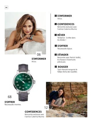 04
S’INFORMER
S’INFORMER
CONFIDENCES
S’OFFRIR
S’OFFRIR
RÊVER
S’ÉVADER
BOUGER
Actus.
Actus.
Rencontre exclusive avec
l’actrice Caterina Murino
Nouveautés bijoux.
Nouveautés montres.
Tendance : la tête dans
les étoiles !
Rencontre avec Patrick Voillot,
le chasseur d’aventures
précieuses
Saint Honoré remporte le
Rallye Aïcha des Gazelles
06
12
26
18
30
38
CONFIDENCES
Rencontre exclusive avec
l’actrice Caterina Murino
12
68
06
 