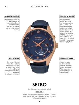66 - D É C R Y P T E R -
Mouvement « Kinetic »
développé par la
manufacture Seiko.
La première montre
à quartz au monde
qui génère sa propre
énergie.
Son mouvement
Kinetic donne une
montre à quartz sans
pile ! Celle-ci a un
système générateur
d’électricité intégré,
qui fonctionne grâce
au mouvement du
bras ! La technologie
KINETIC, brevetée par
Seiko a débuté en
1988 sous l’appellation
« A.G.S. » (Automatic
Generating System)
Heure, minutes,
seconde. Date à
3 heures. Indicateur
de jour rétrograde.
Réserve de marche
d’environ 6 mois en
pleine charge.
Ses ﬁnitions dorées
roses et son cadran
bleu marine sont très
tendances pour cette
année. On a vu
l’omniprésence du bleu
à la foire de
l’Horlogerie en Suisse.
Boîtier acier inoxydable doré rose – 42 mm – Chiffres
et aiguilles dorées rose – Bracelet cuir bleu - Fond de
boîte vissé transparent
[ La Classique Homme Kinetic Seiko ]
PRIX : 279 €
SEIKO
SES FONCTIONS
SON ORIGINALITÉ
SON DESIGN
SON MOUVEMENT
 