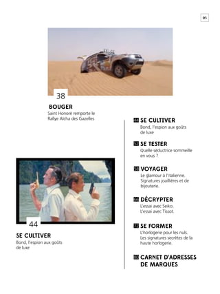 05
BOUGER
SE CULTIVER
SE CULTIVER
Saint Honoré remporte le
Rallye Aïcha des Gazelles
Bond, l’espion aux goûts
de luxe
Bond, l’espion aux goûts
de luxe
44
SE TESTER
VOYAGER
DÉCRYPTER
SE FORMER
CARNET D’ADRESSES
DE MARQUES
Quelle séductrice sommeille
en vous ?
Le glamour à l’italienne.
Signatures joaillières et de
bijouterie.
L’essai avec Seiko.
L’essai avec Tissot.
L’horlogerie pour les nuls.
Les signatures secrètes de la
haute horlogerie.
52
58
66
72
80
44
38
 