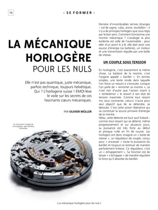 72
[ La mécanique horlogère pour les nuls ]
- S E F O R M E R -
Elle n’est pas quantique, juste mécanique,
parfois technique, toujours helvétique.
Qui ? L’horlogerie suisse ! EMOI lève
le voile sur les secrets de ces
fascinants cœurs mécaniques.
PAR OLIVIER MÜLLER
LA MÉCANIQUE
HORLOGÈRE
POUR LES NULS
Derrière d’innombrables termes étranges
– col de cygne, rubis, ancre, tourbillon – il
n’y a de principes horlogers que ceux régis
par le bon sens. Comment fonctionne une
montre mécanique ? L’analogie la plus
évidente est celle de l’automobile : pour
aller d’un point A à B, elle doit avoir une
source d’énergie (sa batterie), un moteur
et une transmission régulée par une boîte
de vitesse.
En horlogerie, c’est exactement la même
chose. La batterie de la montre, c’est
l’organe appelé « barillet ». En termes
simples, une boite ronde dans laquelle
l’on force un ressort à s’enrouler. Lorsque
l’on parle de « remonter sa montre », ce
n’est rien d’autre que l’action visant à
« rembobiner » le ressort à son état de
tension maximale. Comme tout ressort
mis sous contrainte, celui-ci n’aura pour
seul objectif que de se détendre, se
dérouler. C’est cette action libératrice qui
va constituer la source primaire d’énergie
de la montre.
Hélas, cette détente est tout sauf linéaire :
comme tout ressort qui se détend, même
progressivement et sur plusieurs jours,
sa puissance est très forte au début
et presque nulle en ﬁn de course. Les
horlogers ont donc imaginé un « boite de
vitesse », un régulateur de couple, conçu
pour « encaisser » toute la puissance du
barillet et toujours la restituer de manière
parfaitement linéaire. Ce régulateur, c’est
un « échappement ». Sa fonction est de
laisser « s’échapper » de manière régulière
la force qu’il absorbe du barillet.
UN COUPLE SOUS TENSION
Un mouvement complet de
chronographe, signé Breitling
© Breitling
 